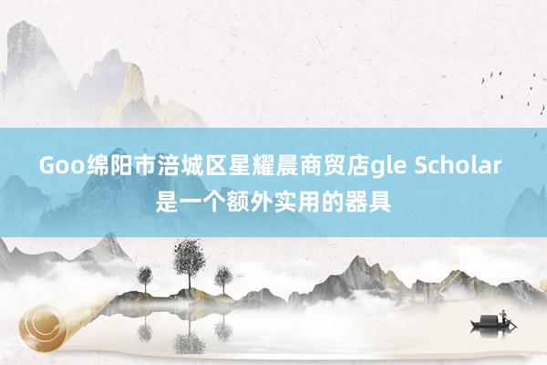 Goo绵阳市涪城区星耀晨商贸店gle Scholar 是一个额外实用的器具