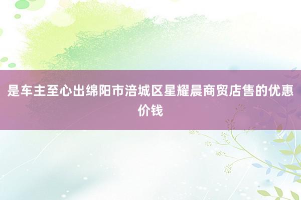 是车主至心出绵阳市涪城区星耀晨商贸店售的优惠价钱