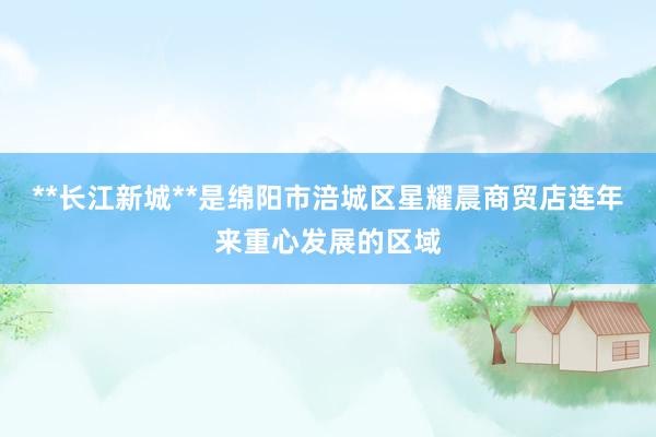 **长江新城**是绵阳市涪城区星耀晨商贸店连年来重心发展的区域