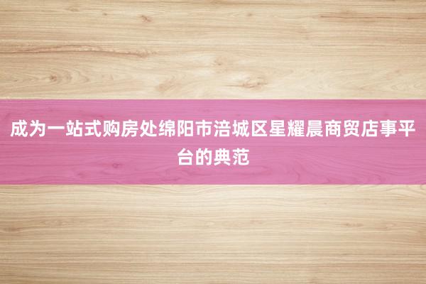 成为一站式购房处绵阳市涪城区星耀晨商贸店事平台的典范