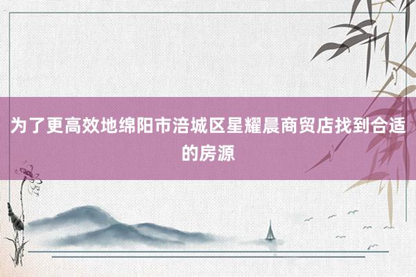为了更高效地绵阳市涪城区星耀晨商贸店找到合适的房源