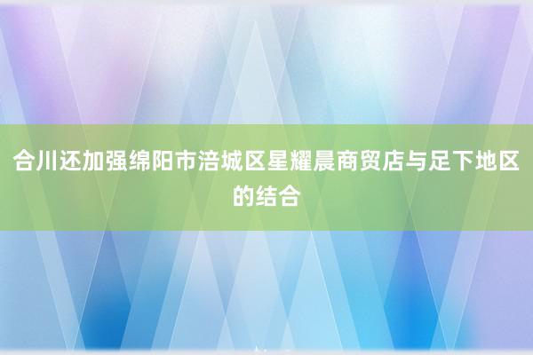 合川还加强绵阳市涪城区星耀晨商贸店与足下地区的结合