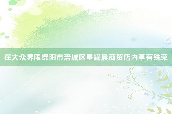 在大众界限绵阳市涪城区星耀晨商贸店内享有殊荣